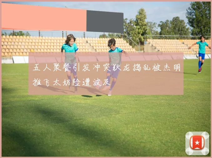 五人聚餐引发冲突狄龙捣乱被杰明推飞太奶险遭波及