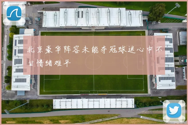 北京豪华阵容未能夺冠球迷心中不甘情绪难平