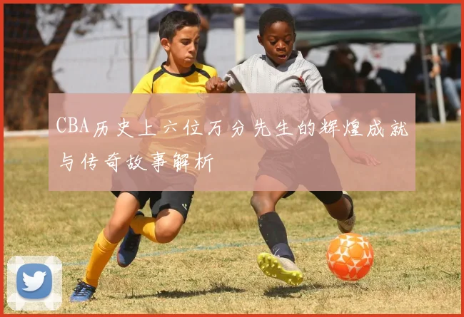 CBA历史上六位万分先生的辉煌成就与传奇故事解析