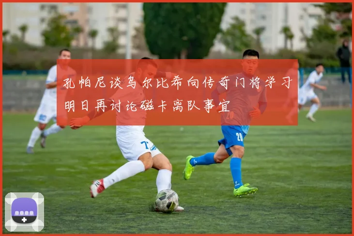 孔帕尼谈乌尔比希向传奇门将学习明日再讨论磁卡离队事宜