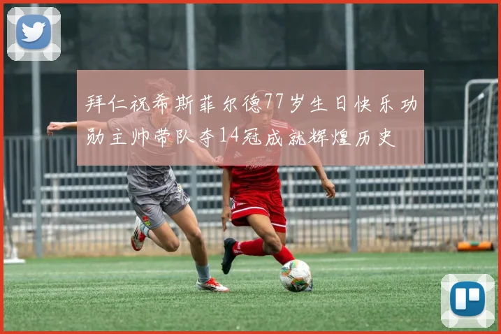 拜仁祝希斯菲尔德77岁生日快乐功勋主帅带队夺14冠成就辉煌历史