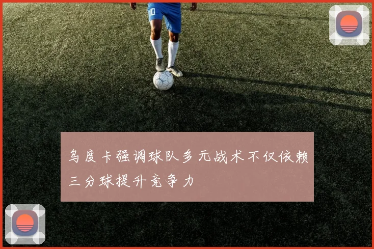 乌度卡强调球队多元战术不仅依赖三分球提升竞争力