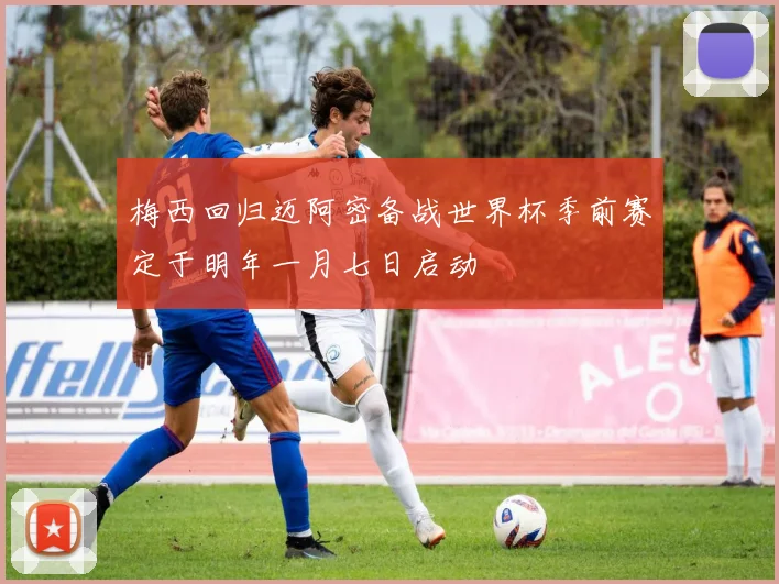 梅西回归迈阿密备战世界杯季前赛定于明年一月七日启动
