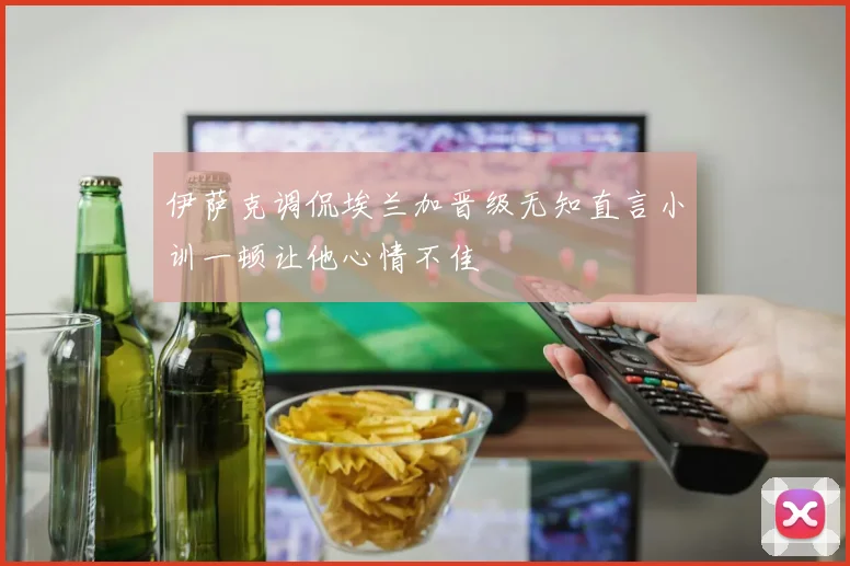 伊萨克调侃埃兰加晋级无知直言小训一顿让他心情不佳
