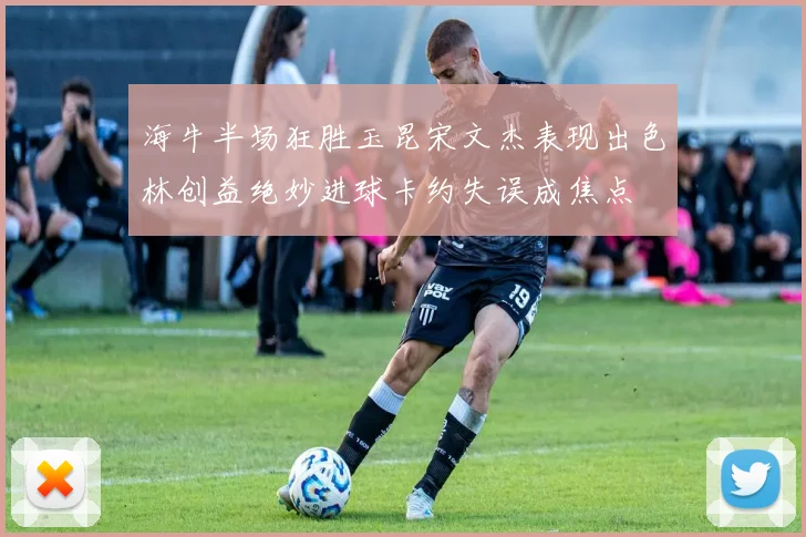 海牛半场狂胜玉昆宋文杰表现出色林创益绝妙进球卡约失误成焦点