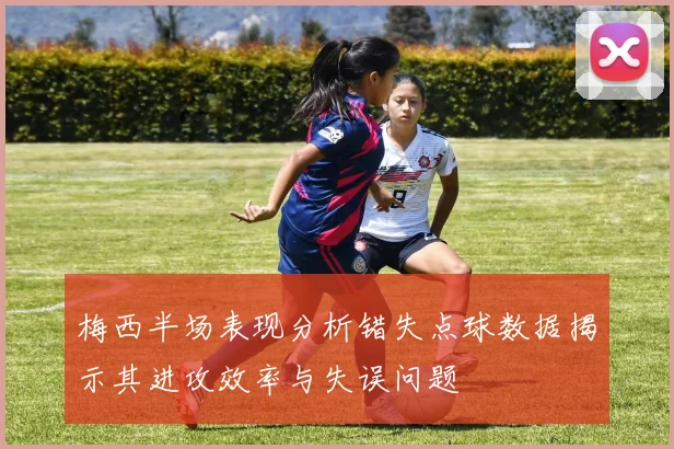 梅西半场表现分析错失点球数据揭示其进攻效率与失误问题