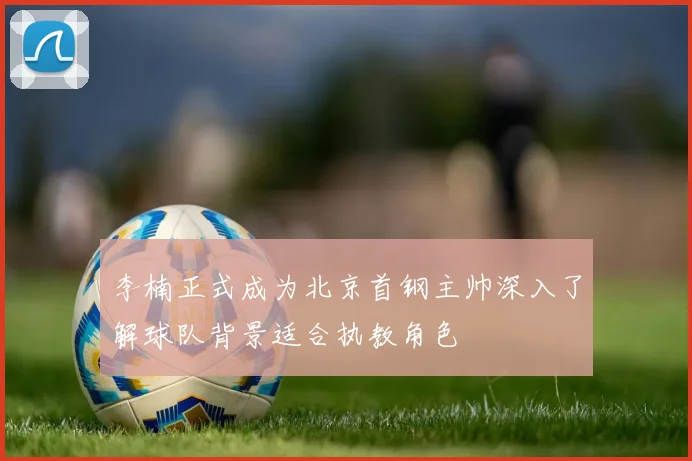 李楠正式成为北京首钢主帅深入了解球队背景适合执教角色