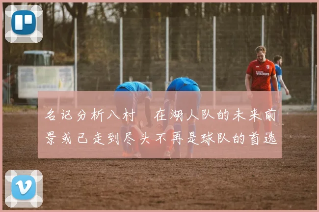 名记分析八村塁在湖人队的未来前景或已走到尽头不再是球队的首选目标