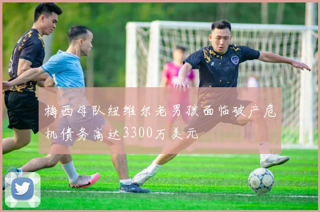 梅西母队纽维尔老男孩面临破产危机债务高达3300万美元