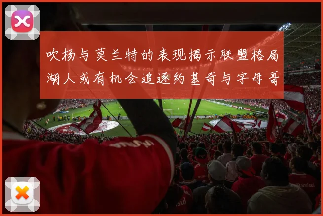 吹杨与莫兰特的表现揭示联盟格局湖人或有机会追逐约基奇与字母哥