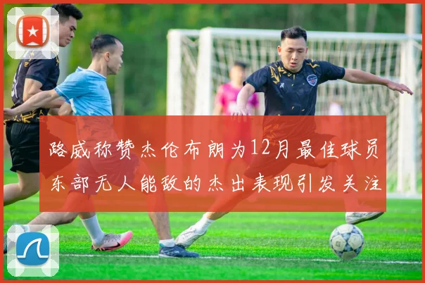 路威称赞杰伦布朗为12月最佳球员东部无人能敌的杰出表现引发关注