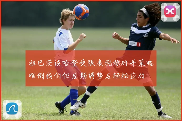 祖巴茨谈哈登受限表现称对手策略难倒我们但后期调整后轻松应对