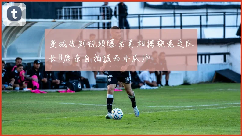 曼城告别视频曝光真相揭晓竟是队长B席亲自拍摄而非瓜帅