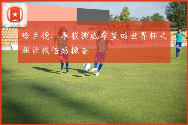 哈兰德：承载挪威希望的世界杯之旅让我倍感振奋