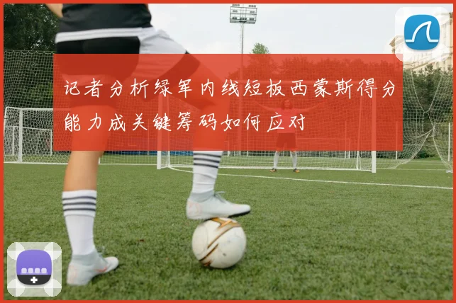 记者分析绿军内线短板西蒙斯得分能力成关键筹码如何应对