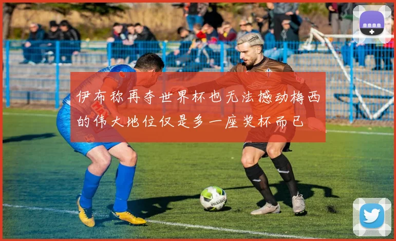 伊布称再夺世界杯也无法撼动梅西的伟大地位仅是多一座奖杯而已