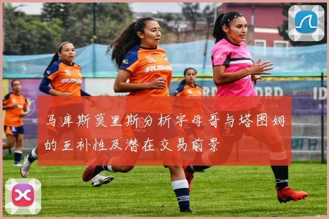 马库斯莫里斯分析字母哥与塔图姆的互补性及潜在交易前景