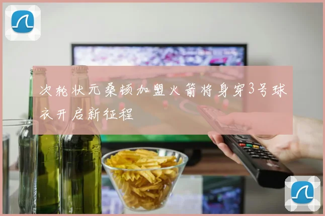 次轮状元桑顿加盟火箭将身穿3号球衣开启新征程