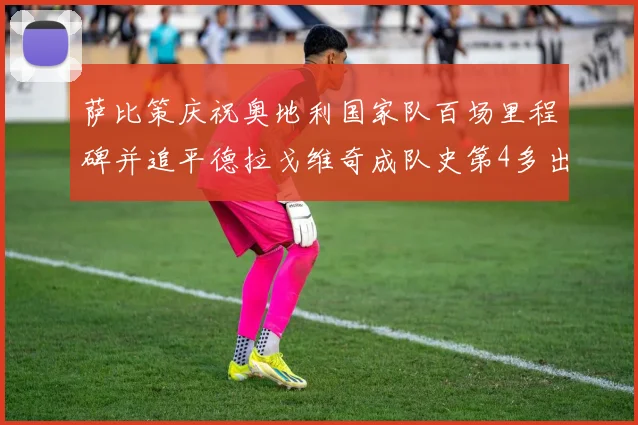 萨比策庆祝奥地利国家队百场里程碑并追平德拉戈维奇成队史第4多出场者